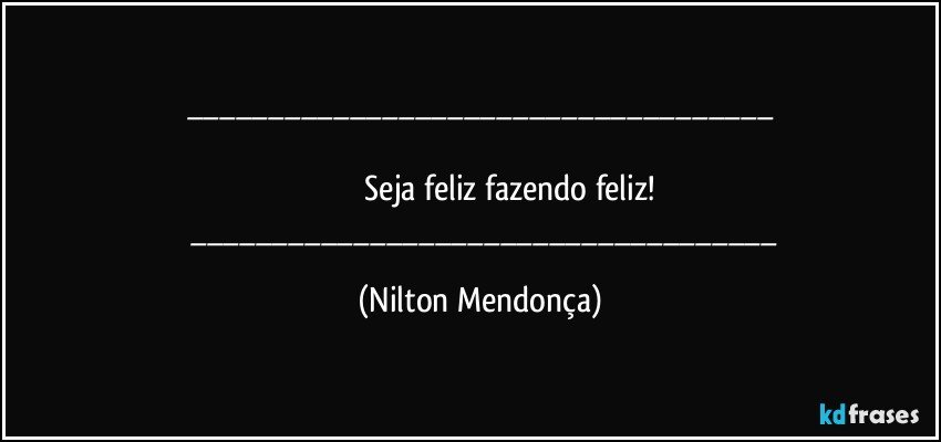 ___

                         Seja feliz fazendo feliz!
       ___ (Nilton Mendonça)