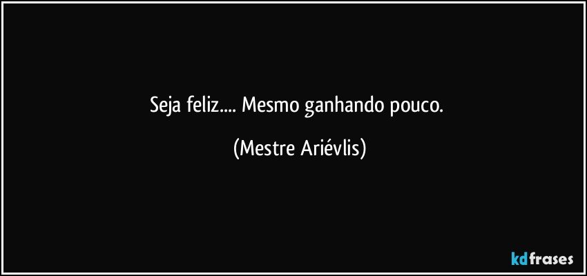 Seja feliz... Mesmo ganhando pouco. (Mestre Ariévlis)