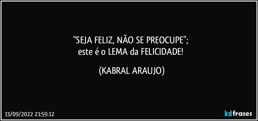 "SEJA FELIZ, NÃO SE PREOCUPE"; 
este é o LEMA da FELICIDADE! (KABRAL ARAUJO)