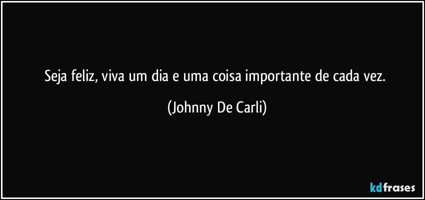 Seja feliz, viva um dia e uma coisa importante de cada vez. (Johnny De Carli)