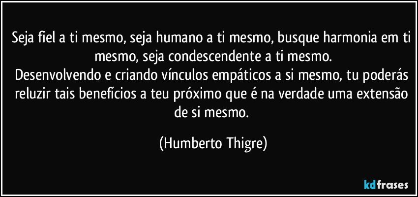 Seja fiel a ti mesmo, seja humano a ti mesmo, busque harmonia em ti mesmo, seja condescendente a ti mesmo.
Desenvolvendo e criando vínculos empáticos a si mesmo, tu poderás reluzir tais benefícios a teu próximo que é na verdade uma extensão de si mesmo. (Humberto Thigre)