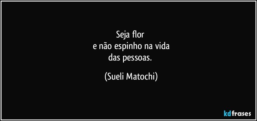 Seja flor 
e não espinho na vida
das pessoas. (Sueli Matochi)