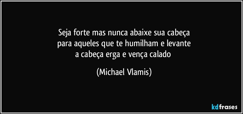 Seja forte mas nunca abaixe sua cabeça
para aqueles que te humilham e levante
a cabeça erga e vença calado (Michael Vlamis)