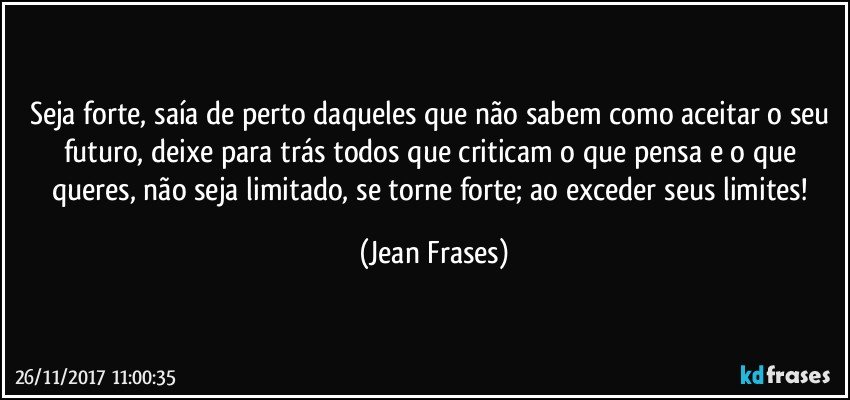 Seja forte, saía de perto daqueles que não sabem como aceitar o seu futuro, deixe para trás todos que criticam o que pensa e o que queres, não seja limitado, se torne forte; ao exceder seus limites! (Jean Frases)