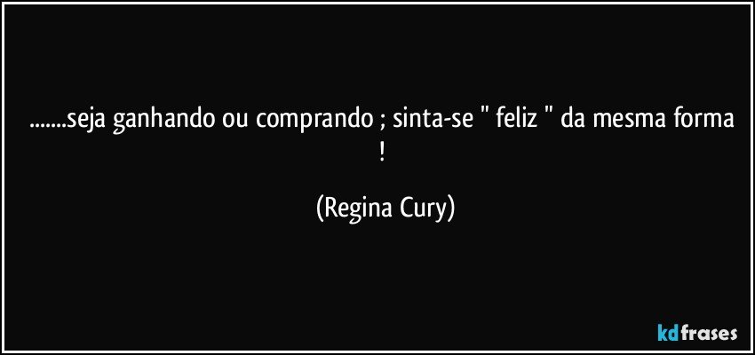 ...seja  ganhando ou comprando ; sinta-se " feliz " da mesma forma ! (Regina Cury)