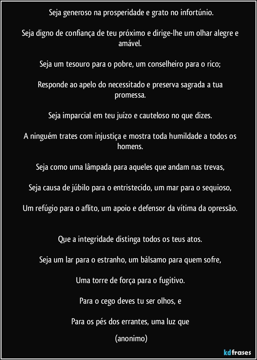 Seja generoso na prosperidade e grato no infortúnio.

Seja digno de confiança de teu próximo e dirige-lhe um olhar alegre e amável. 

Seja um tesouro para o pobre, um conselheiro para o rico; 

Responde ao apelo do necessitado e preserva sagrada a tua promessa. 

Seja imparcial em teu juízo e cauteloso no que dizes. 

A ninguém trates com injustiça e mostra toda humildade a todos os homens. 

Seja como uma lâmpada para aqueles que andam nas trevas, 

Seja causa de júbilo para o entristecido, um mar para o sequioso, 

Um refúgio para o aflito, um apoio e defensor da vítima da opressão. 
 
Que a integridade distinga todos os teus atos. 

Seja um lar para o estranho, um bálsamo para quem sofre, 

Uma torre de força para o fugitivo. 

Para o cego deves tu ser olhos, e 

Para os pés dos errantes, uma luz que (anonimo)