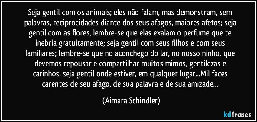 Seja gentil com os animais; eles não falam, mas demonstram, sem palavras, reciprocidades diante dos seus afagos, maiores afetos; seja gentil com as flores, lembre-se que elas exalam o perfume que te inebria gratuitamente; seja gentil com seus filhos e com seus familiares; lembre-se que no aconchego do lar, no nosso ninho, que devemos repousar e compartilhar muitos mimos, gentilezas e carinhos; seja gentil onde estiver, em qualquer lugar...Mil faces carentes de seu afago, de sua palavra e de sua amizade... (Aimara Schindler)