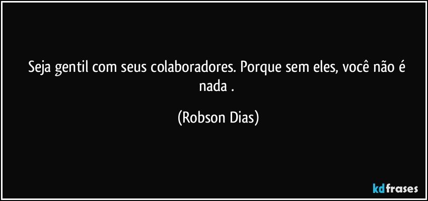 Seja gentil com seus colaboradores. Porque sem eles, você não é nada . (Robson Dias)