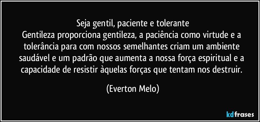 Seja gentil, paciente e tolerante
Gentileza proporciona gentileza, a paciência como virtude e a tolerância para com nossos semelhantes criam um ambiente saudável e um padrão que aumenta a nossa força espiritual e a capacidade de resistir àquelas forças que tentam nos destruir. (Everton Melo)