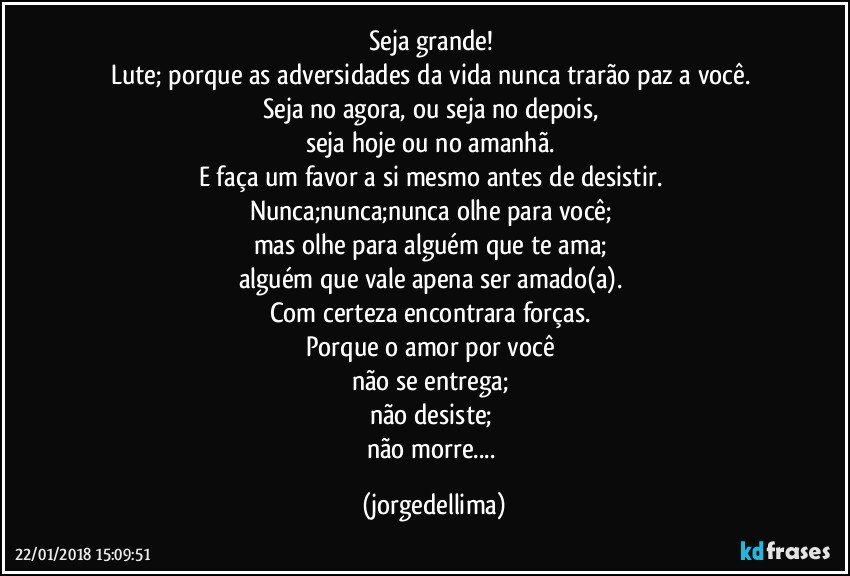Seja grande! 
Lute; porque as adversidades da vida nunca trarão paz a você. 
Seja no agora, ou seja no depois, 
seja hoje ou no amanhã. 
E faça um favor a si mesmo antes de desistir. 
Nunca;nunca;nunca olhe para você; 
mas olhe para alguém que te ama; 
alguém que vale apena ser amado(a). 
Com certeza encontrara forças. 
Porque o amor por você 
não se entrega; 
não desiste; 
não morre... (jorgedellima)