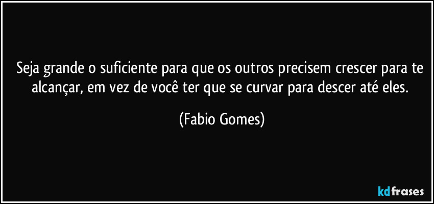 Seja grande o suficiente para que os outros precisem crescer para te alcançar, em vez de você ter que se curvar para descer até eles. (Fabio Gomes)