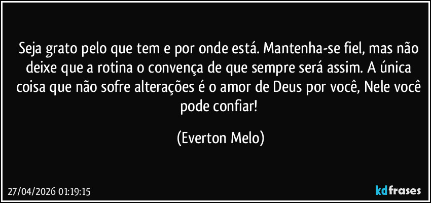 Seja grato pelo que tem e por onde está. Mantenha-se fiel, mas não deixe que a rotina o convença de que sempre será assim. A única coisa que não sofre alterações é o amor de Deus por você, Nele você pode confiar! (Everton Melo)