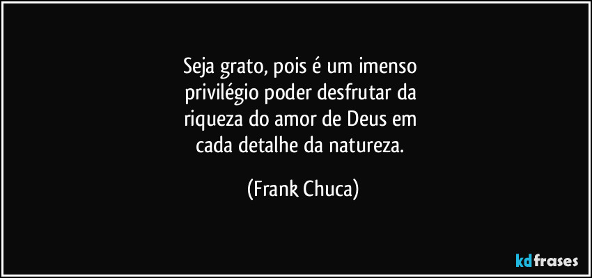 Seja grato, pois é um imenso 
privilégio poder desfrutar da 
riqueza do amor de Deus em 
cada detalhe da natureza. (Frank Chuca)