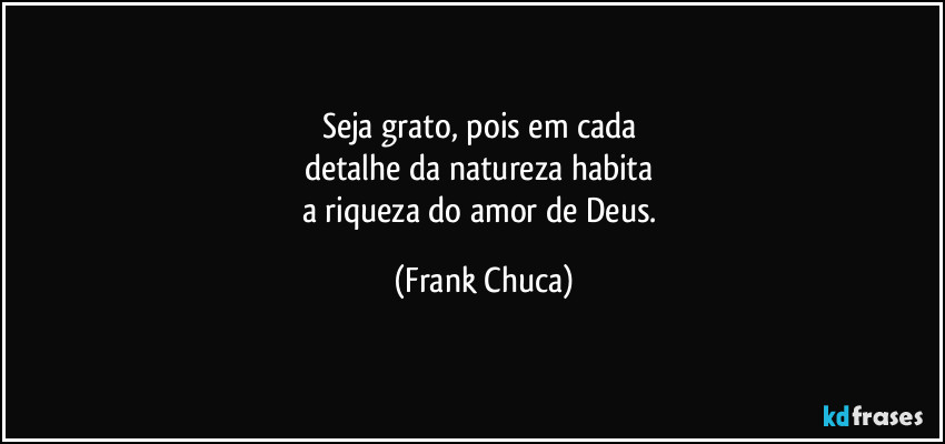 Seja grato, pois em cada 
detalhe da natureza habita 
a riqueza do amor de Deus. (Frank Chuca)