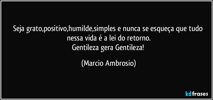 Seja grato,positivo,humilde,simples e nunca se esqueça que tudo nessa vida é a lei do retorno.
Gentileza gera Gentileza! (Marcio Ambrosio)