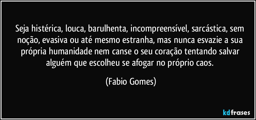 Seja histérica, louca, barulhenta, incompreensível, sarcástica, sem noção, evasiva ou até mesmo estranha, mas nunca esvazie a sua própria humanidade nem canse o seu coração tentando salvar alguém que escolheu se afogar no próprio caos. (Fabio Gomes)