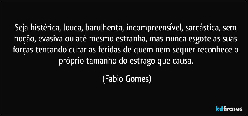 Seja histérica, louca, barulhenta, incompreensível, sarcástica, sem noção, evasiva ou até mesmo estranha, mas nunca esgote as suas forças tentando curar as feridas de quem nem sequer reconhece o próprio tamanho do estrago que causa. (Fabio Gomes)