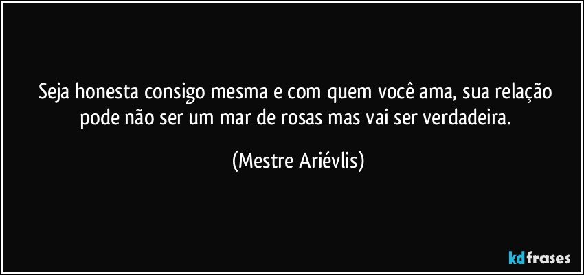 Seja honesta consigo mesma e com quem você ama, sua relação pode não ser um mar de rosas mas vai ser verdadeira. (Mestre Ariévlis)