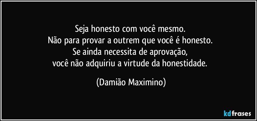 Seja honesto com você mesmo. 
Não para provar a outrem que você é honesto. 
Se ainda necessita de aprovação, 
você não adquiriu a virtude da honestidade. (Damião Maximino)