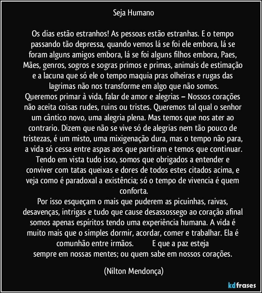 Seja Humano

Os dias estão estranhos! As pessoas estão estranhas. E o tempo passando tão depressa, quando vemos lá se foi ele embora, lá se foram alguns amigos embora, lá se foi alguns filhos embora, Paes, Mães, genros, sogros e sogras primos e primas, animais de estimação e a lacuna que só ele o tempo maquia pras olheiras e rugas das lagrimas não nos transforme em algo que não somos.
Queremos primar à vida, falar de amor e alegrias – Nossos corações não aceita coisas rudes, ruins ou tristes. Queremos tal qual o senhor um cântico novo, uma alegria plena. Mas temos que nos ater ao contrario. Dizem que não se vive só de alegrias nem tão pouco de tristezas, é um misto, uma mixigenação dura, mas o tempo não para, a vida só cessa entre aspas aos que partiram e temos que continuar.
Tendo em vista tudo isso, somos que obrigados a entender e conviver com tatas queixas e dores de todos estes citados acima, e veja como é paradoxal a existência; só o tempo de vivencia é quem conforta.
Por isso esqueçam o mais que puderem as picuinhas, raivas, desavenças, intrigas e tudo que cause desassossego ao coração afinal somos apenas espíritos tendo uma experiência humana.   A vida é muito mais que o simples dormir, acordar, comer e trabalhar. Ela é comunhão entre irmãos.                                   E que a paz esteja sempre em nossas mentes; ou quem sabe em nossos corações. (Nilton Mendonça)