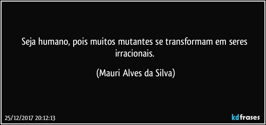 Seja humano,  pois muitos mutantes se transformam em seres irracionais. (Mauri Alves da Silva)