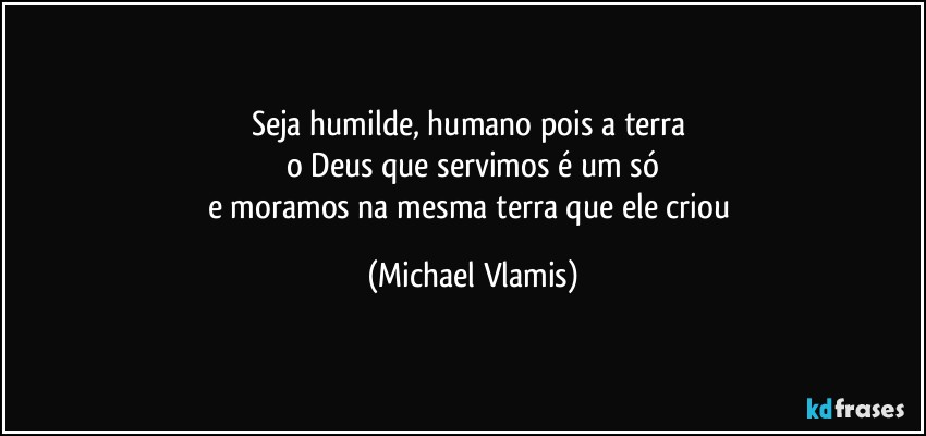 Seja humilde, humano pois a terra 
o Deus que servimos é um só
e moramos na mesma terra que ele criou (Michael Vlamis)