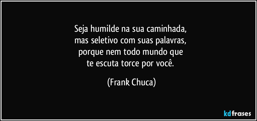 Seja humilde na sua caminhada, 
mas seletivo com suas palavras, 
porque nem todo mundo que 
te escuta torce por você. (Frank Chuca)
