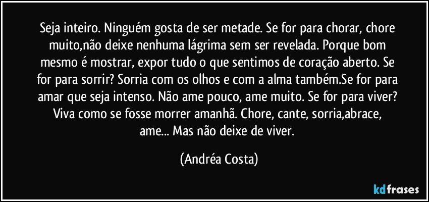 Seja inteiro. Ninguém gosta de ser metade. Se for para chorar, chore muito,não deixe nenhuma lágrima sem ser revelada. Porque bom mesmo é mostrar, expor tudo o que sentimos de coração aberto. Se for para sorrir? Sorria com os olhos e com a alma também.Se for para amar que seja intenso. Não ame pouco, ame muito. Se for para viver? Viva como se fosse morrer amanhã. Chore, cante, sorria,abrace, ame... Mas não deixe de viver. (Andréa Costa)