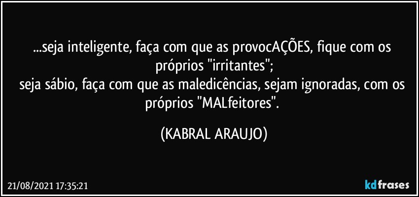 ...seja inteligente, faça com que as provocAÇÕES, fique com os próprios "irritantes";
seja sábio, faça com que as maledicências, sejam ignoradas, com os próprios "MALfeitores". (KABRAL ARAUJO)