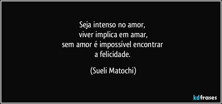 Seja intenso no amor, 
viver implica em amar,
sem amor é impossível encontrar 
a felicidade. (Sueli Matochi)