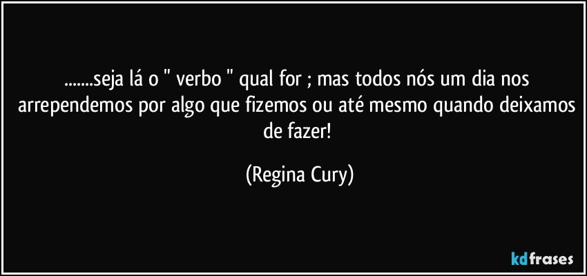 ...seja lá o " verbo " qual for ; mas todos nós um dia nos arrependemos por algo que fizemos ou até mesmo quando deixamos de fazer! (Regina Cury)