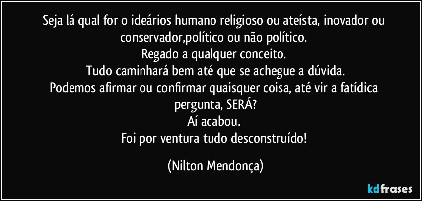 Seja lá qual for o ideários humano religioso ou ateísta, inovador ou conservador,político ou não político. 
Regado a qualquer conceito. 
Tudo caminhará bem até que se achegue a dúvida.
Podemos afirmar ou confirmar quaisquer coisa, até vir a fatídica pergunta, SERÁ?
Aí acabou. 
Foi por ventura tudo desconstruído! (Nilton Mendonça)