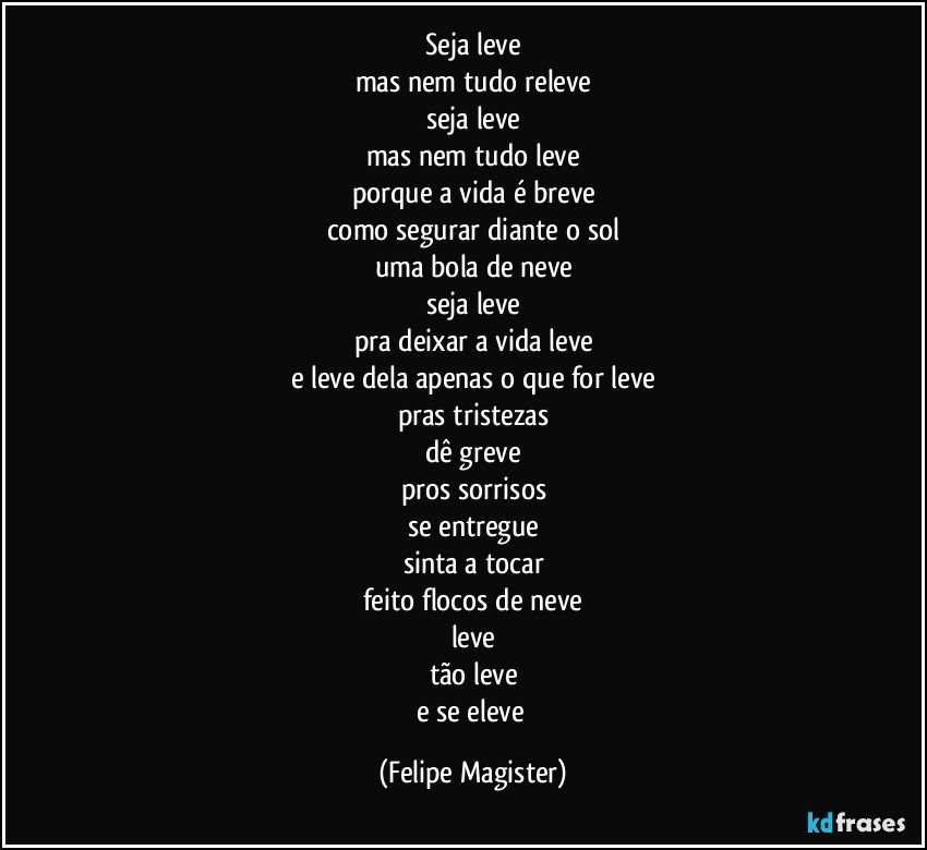 seja leve
mas nem tudo releve
seja leve
mas nem tudo leve
porque a vida é breve
como segurar diante o sol
uma bola de neve
seja leve
pra deixar a vida leve
e leve dela apenas o que for leve
pras tristezas
dê greve
pros sorrisos
se entregue
sinta a tocar
feito flocos de neve
leve
tão leve
e se eleve (Felipe Magister)