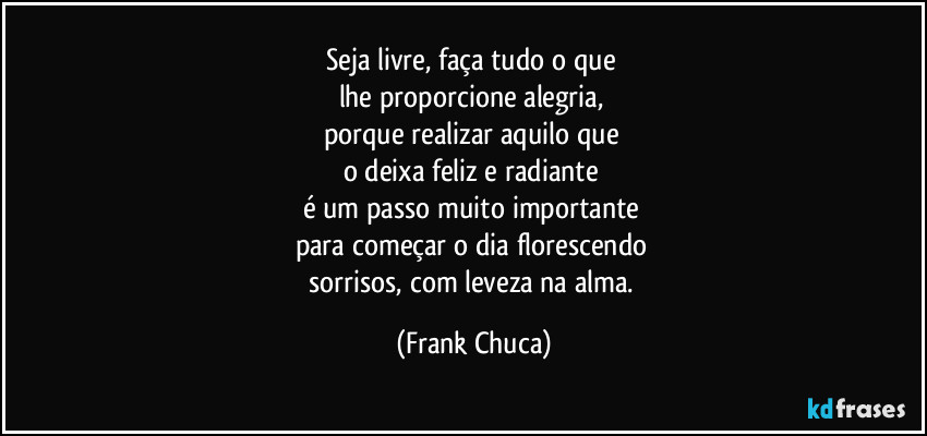 Seja livre, faça tudo o que 
lhe proporcione alegria, 
porque realizar aquilo que 
o deixa feliz e radiante 
é um passo muito importante 
para começar o dia florescendo 
sorrisos, com leveza na alma. (Frank Chuca)