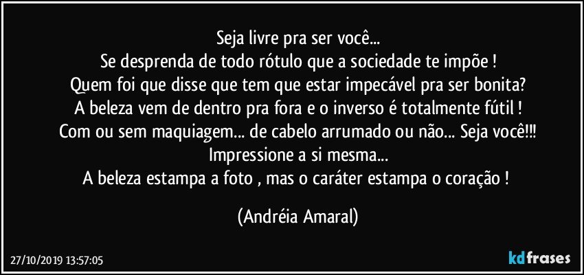 Seja livre pra ser você...
Se desprenda de todo rótulo que a sociedade te impõe !
Quem foi que disse que tem que estar impecável pra ser bonita?
A beleza vem de dentro pra fora e o inverso é totalmente fútil !
Com ou sem maquiagem... de cabelo arrumado ou não... Seja você!!!
Impressione a si mesma...
A beleza estampa a foto , mas o caráter estampa o coração ! (Andréia Amaral)