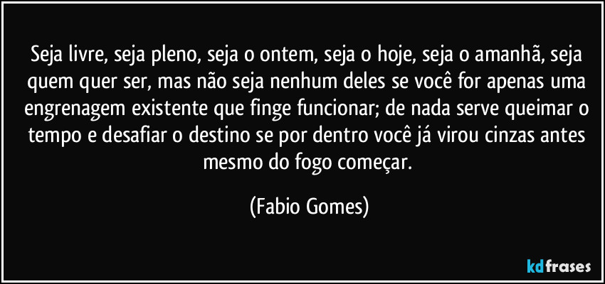 Seja livre, seja pleno, seja o ontem, seja o hoje, seja o amanhã, seja quem quer ser, mas não seja nenhum deles se você for apenas uma engrenagem existente que finge funcionar; de nada serve queimar o tempo e desafiar o destino se por dentro você já virou cinzas antes mesmo do fogo começar. (Fabio Gomes)