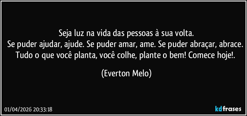 Seja luz na vida das pessoas à sua volta.
Se puder ajudar, ajude. Se puder amar, ame. Se puder abraçar, abrace. Tudo o que você planta, você colhe, plante o bem! Comece hoje!. (Everton Melo)