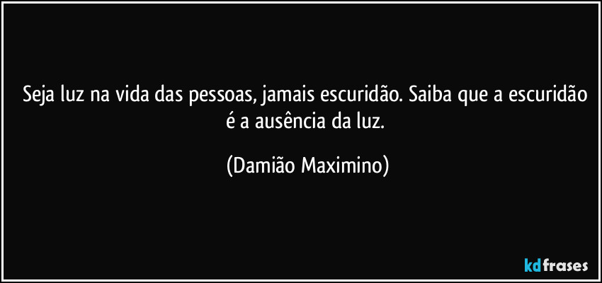 Seja luz na vida das pessoas, jamais escuridão. Saiba que a escuridão é a ausência da luz. (Damião Maximino)