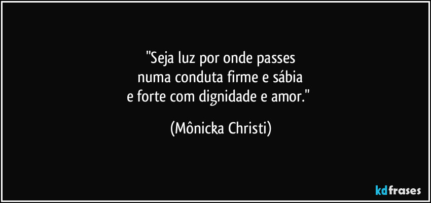 "Seja luz por onde passes
 numa conduta firme e sábia 
e forte com dignidade e amor." (Mônicka Christi)