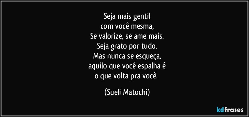 Seja mais gentil
com você mesma,
Se valorize, se ame mais.
Seja grato por tudo.
Mas nunca se esqueça,
aquilo que você espalha é
o que volta pra você. (Sueli Matochi)