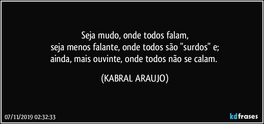 Seja mudo, onde todos falam,
seja menos falante, onde todos são "surdos" e;
ainda, mais ouvinte, onde todos não se calam. (KABRAL ARAUJO)