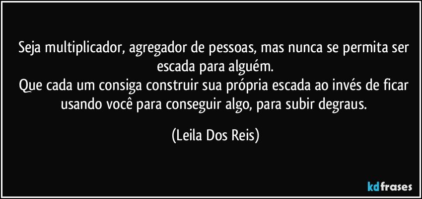 Seja multiplicador, agregador de pessoas, mas nunca se permita ser escada para alguém.
Que cada um consiga construir sua própria escada ao invés de ficar usando você para conseguir algo, para subir degraus. (Leila Dos Reis)