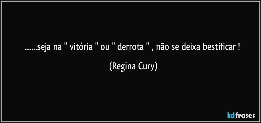 ...seja na   " vitória " ou " derrota " , não se deixa    bestificar ! (Regina Cury)