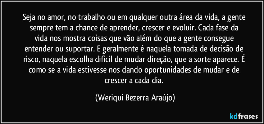 Seja no amor, no trabalho ou em qualquer outra área da vida, a gente sempre tem a chance de aprender, crescer e evoluir. Cada fase da vida nos mostra coisas que vão além do que a gente consegue entender ou suportar. E geralmente é naquela tomada de decisão de risco, naquela escolha difícil de mudar direção, que a sorte aparece. É como se a vida estivesse nos dando oportunidades de mudar e de crescer a cada dia. (Weriqui Bezerra Araújo)