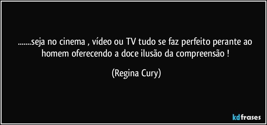 ...seja no  cinema , vídeo ou TV  tudo  se faz perfeito perante ao homem   oferecendo a  doce ilusão da compreensão ! (Regina Cury)