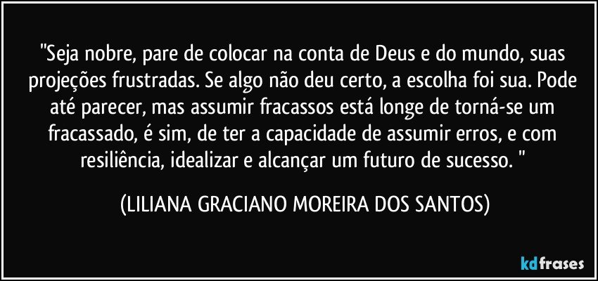 "Seja nobre, pare de colocar na conta de Deus e do mundo, suas projeções frustradas. Se algo não deu certo, a escolha foi sua. Pode até parecer, mas assumir fracassos está longe de torná-se um fracassado, é sim, de ter a capacidade de assumir erros, e com resiliência, idealizar e alcançar um futuro de sucesso. " (LILIANA GRACIANO MOREIRA DOS SANTOS)