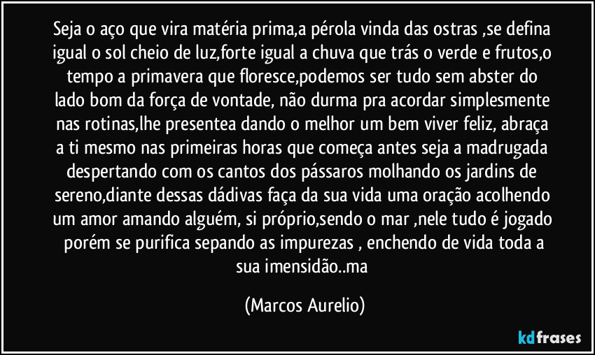 Seja o aço que vira matéria prima,a pérola vinda das ostras ,se defina igual o sol cheio de luz,forte igual a chuva que trás o verde e frutos,o tempo a primavera que floresce,podemos ser tudo sem abster do lado bom da força de vontade, não durma pra acordar simplesmente nas rotinas,lhe presentea dando o melhor um bem viver feliz, abraça a ti  mesmo nas primeiras horas que começa antes seja a madrugada despertando com os cantos dos pássaros molhando os jardins de sereno,diante dessas dádivas faça da sua vida uma oração acolhendo um amor amando alguém, si próprio,sendo o mar ,nele tudo é jogado  porém se purifica sepando as impurezas , enchendo de vida toda a sua  imensidão..ma (Marcos Aurelio)