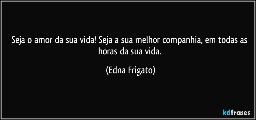 Seja o amor da sua vida! Seja a sua melhor companhia, em todas as horas da sua vida. (Edna Frigato)