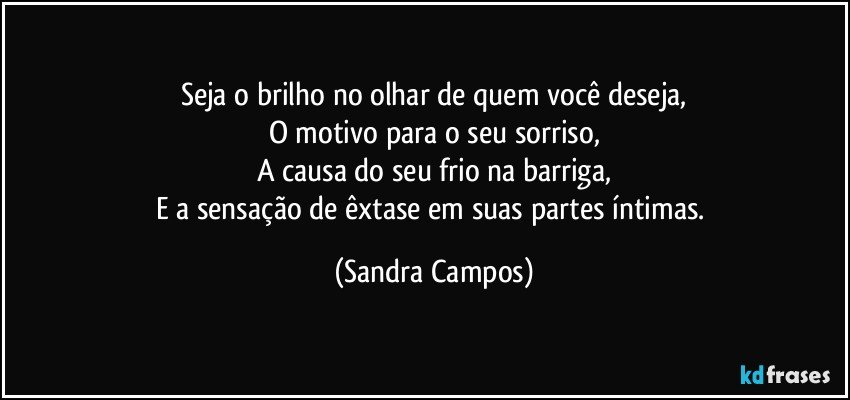 Seja o brilho no olhar de quem você deseja,
O motivo para o seu sorriso,
A causa do seu frio na barriga,
E a sensação de êxtase em suas partes íntimas. (Sandra Campos)