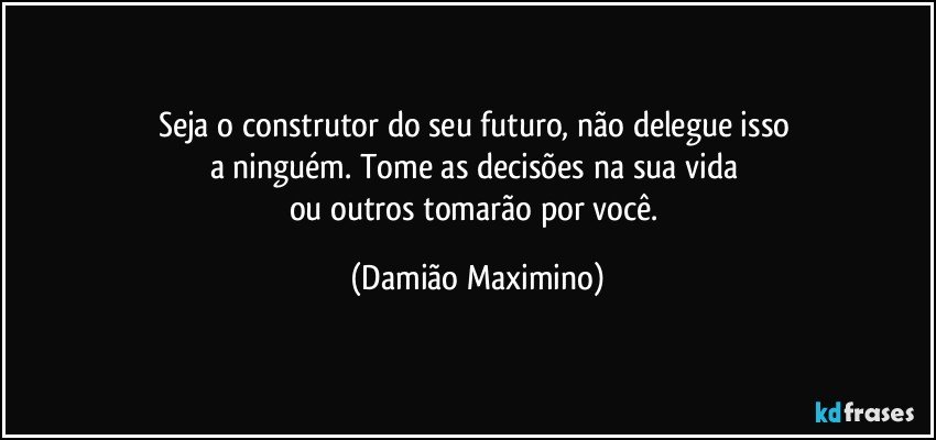 Seja o construtor do seu futuro, não delegue isso 
a ninguém. Tome as decisões na sua vida 
ou outros tomarão por você. (Damião Maximino)